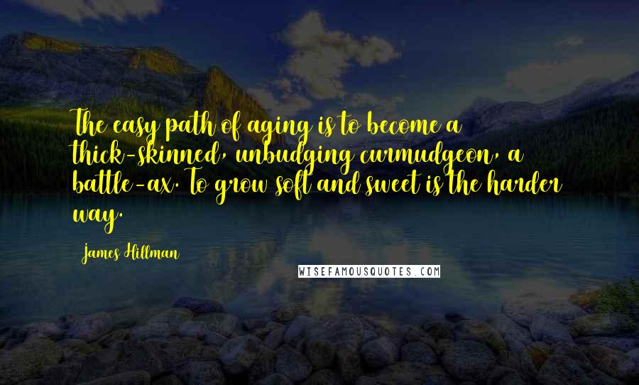 James Hillman Quotes: The easy path of aging is to become a thick-skinned, unbudging curmudgeon, a battle-ax. To grow soft and sweet is the harder way.