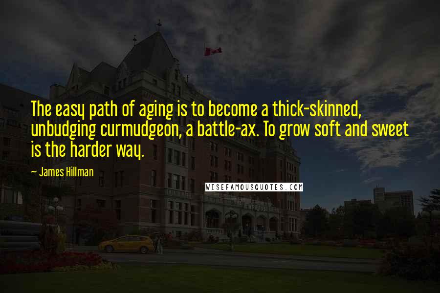 James Hillman Quotes: The easy path of aging is to become a thick-skinned, unbudging curmudgeon, a battle-ax. To grow soft and sweet is the harder way.