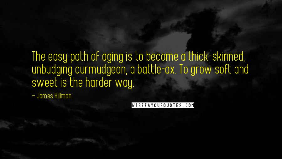 James Hillman Quotes: The easy path of aging is to become a thick-skinned, unbudging curmudgeon, a battle-ax. To grow soft and sweet is the harder way.