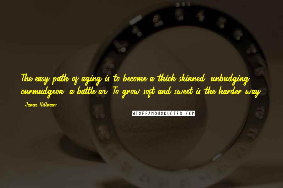 James Hillman Quotes: The easy path of aging is to become a thick-skinned, unbudging curmudgeon, a battle-ax. To grow soft and sweet is the harder way.