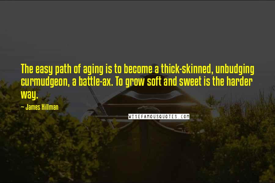 James Hillman Quotes: The easy path of aging is to become a thick-skinned, unbudging curmudgeon, a battle-ax. To grow soft and sweet is the harder way.