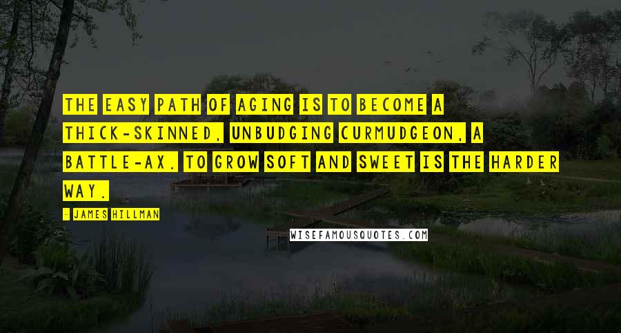 James Hillman Quotes: The easy path of aging is to become a thick-skinned, unbudging curmudgeon, a battle-ax. To grow soft and sweet is the harder way.