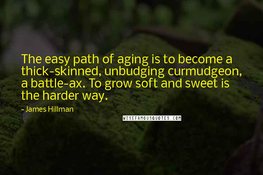 James Hillman Quotes: The easy path of aging is to become a thick-skinned, unbudging curmudgeon, a battle-ax. To grow soft and sweet is the harder way.