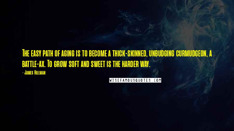 James Hillman Quotes: The easy path of aging is to become a thick-skinned, unbudging curmudgeon, a battle-ax. To grow soft and sweet is the harder way.