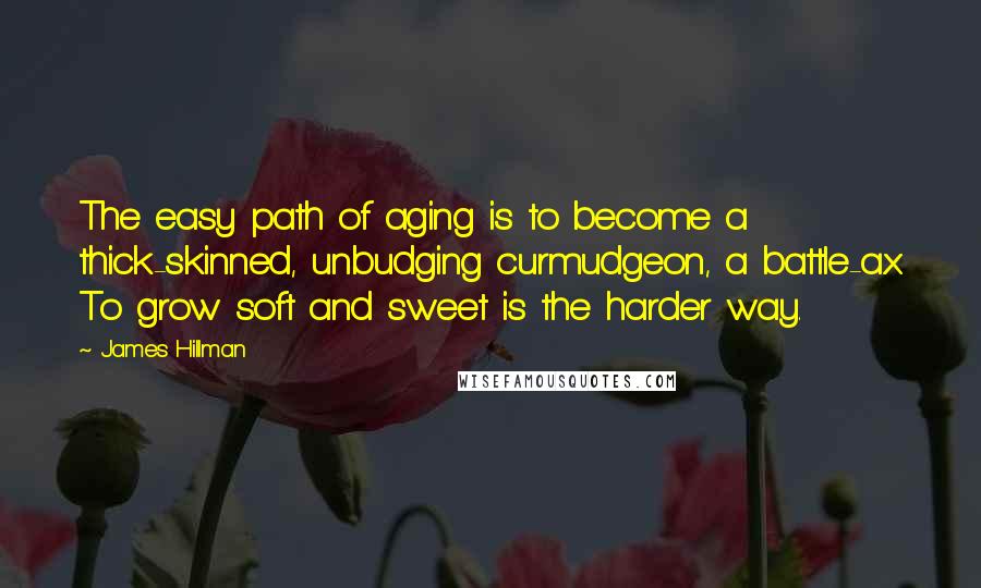 James Hillman Quotes: The easy path of aging is to become a thick-skinned, unbudging curmudgeon, a battle-ax. To grow soft and sweet is the harder way.