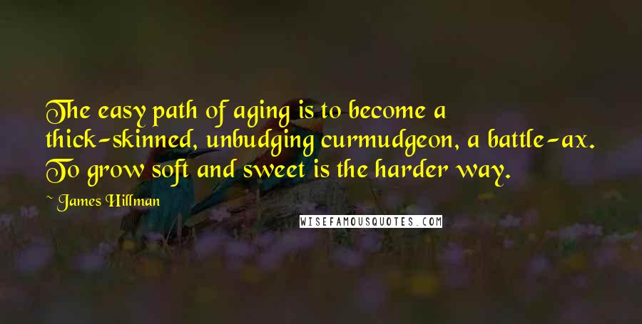 James Hillman Quotes: The easy path of aging is to become a thick-skinned, unbudging curmudgeon, a battle-ax. To grow soft and sweet is the harder way.