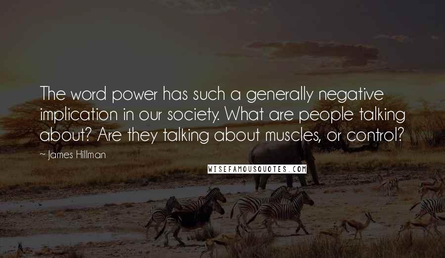 James Hillman Quotes: The word power has such a generally negative implication in our society. What are people talking about? Are they talking about muscles, or control?