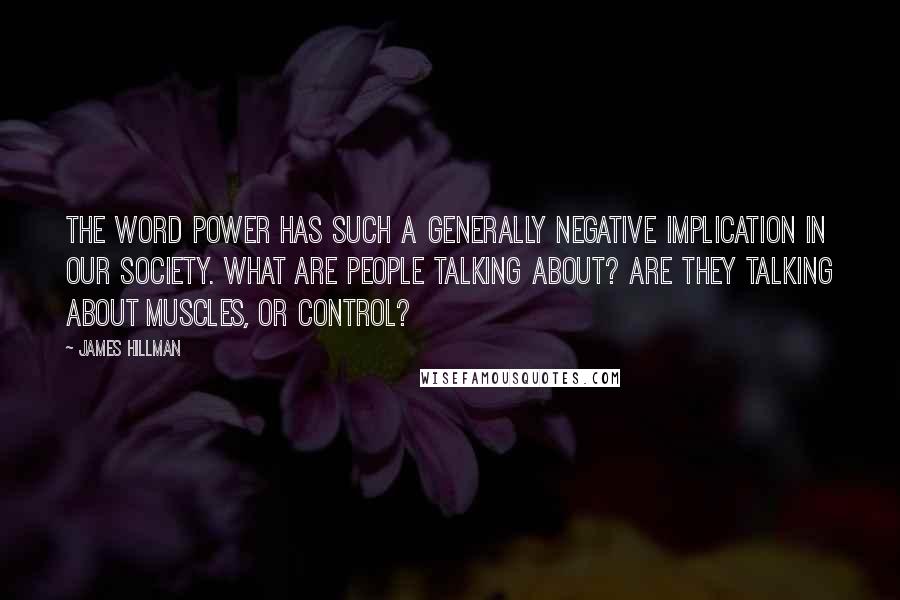 James Hillman Quotes: The word power has such a generally negative implication in our society. What are people talking about? Are they talking about muscles, or control?