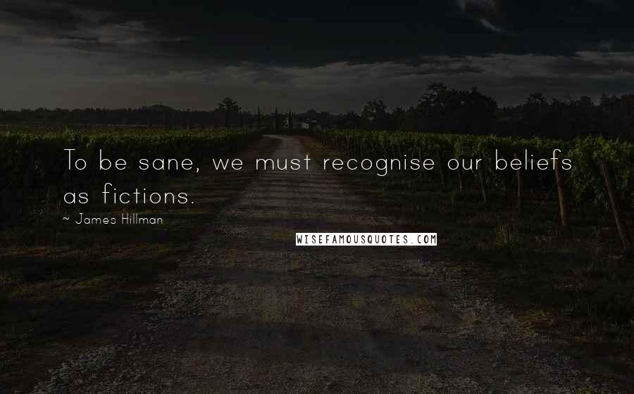 James Hillman Quotes: To be sane, we must recognise our beliefs as fictions.