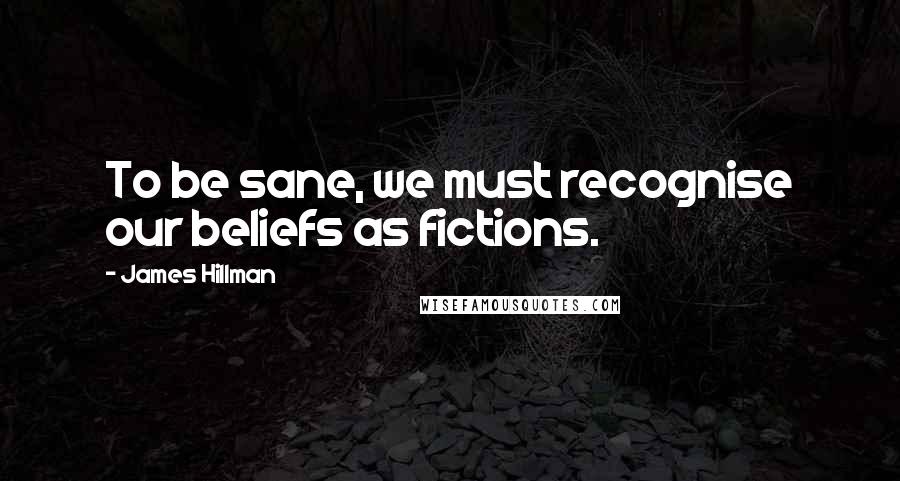 James Hillman Quotes: To be sane, we must recognise our beliefs as fictions.