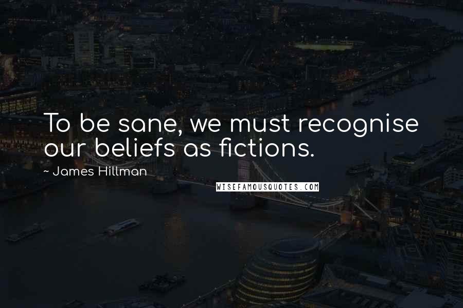 James Hillman Quotes: To be sane, we must recognise our beliefs as fictions.