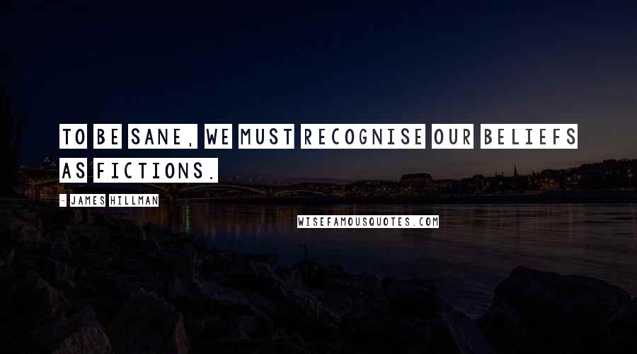 James Hillman Quotes: To be sane, we must recognise our beliefs as fictions.