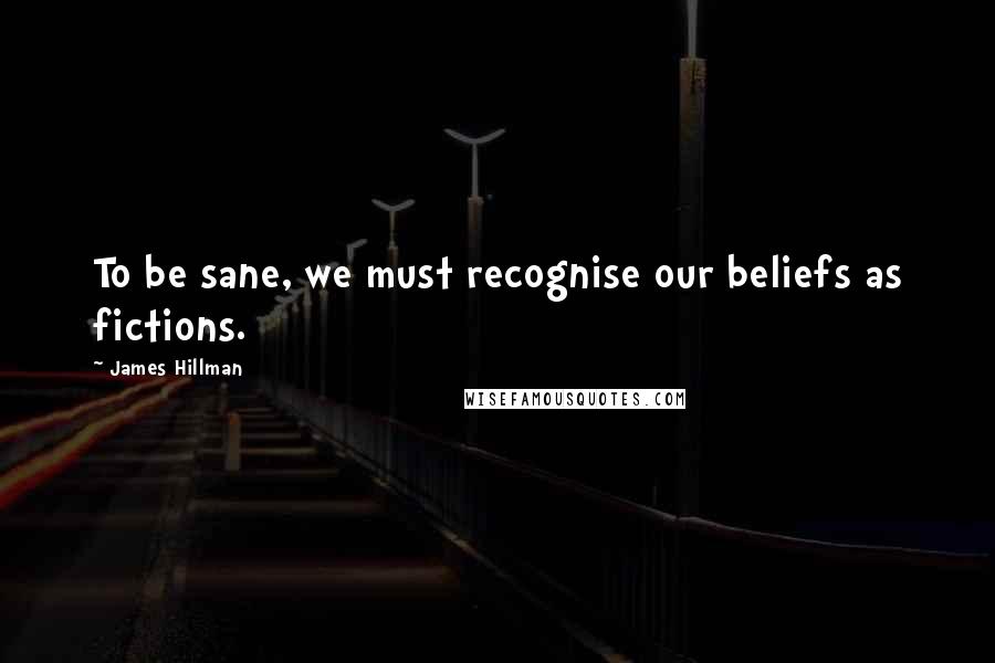 James Hillman Quotes: To be sane, we must recognise our beliefs as fictions.