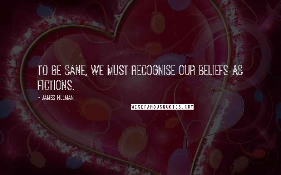 James Hillman Quotes: To be sane, we must recognise our beliefs as fictions.