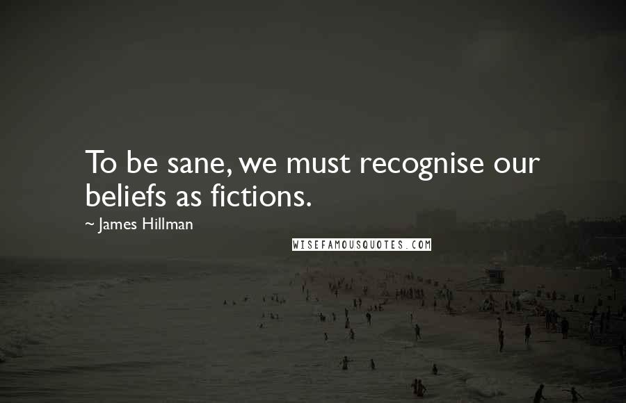 James Hillman Quotes: To be sane, we must recognise our beliefs as fictions.