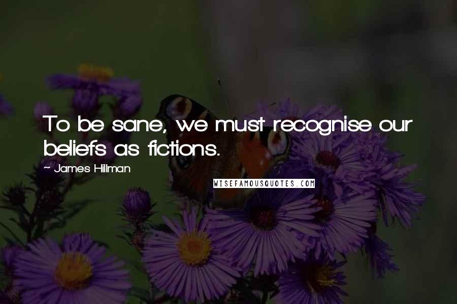 James Hillman Quotes: To be sane, we must recognise our beliefs as fictions.