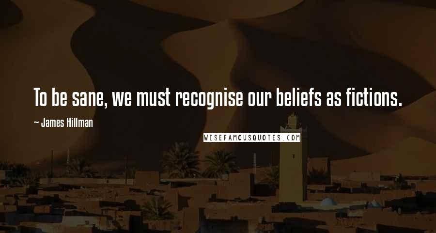 James Hillman Quotes: To be sane, we must recognise our beliefs as fictions.