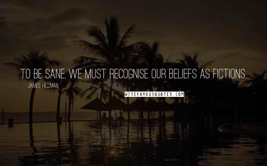 James Hillman Quotes: To be sane, we must recognise our beliefs as fictions.