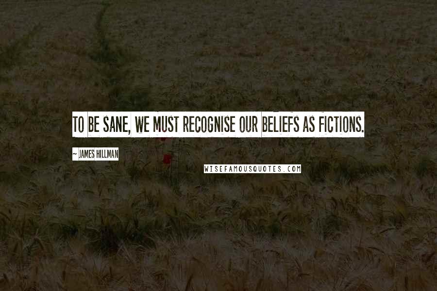 James Hillman Quotes: To be sane, we must recognise our beliefs as fictions.