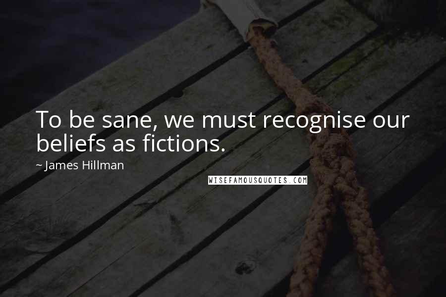 James Hillman Quotes: To be sane, we must recognise our beliefs as fictions.