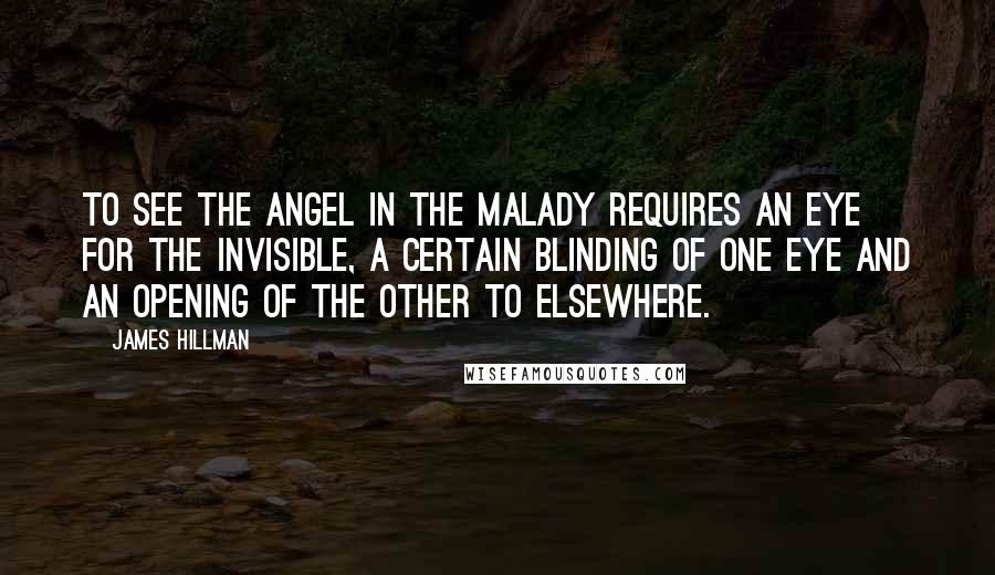 James Hillman Quotes: To see the angel in the malady requires an eye for the invisible, a certain blinding of one eye and an opening of the other to elsewhere.