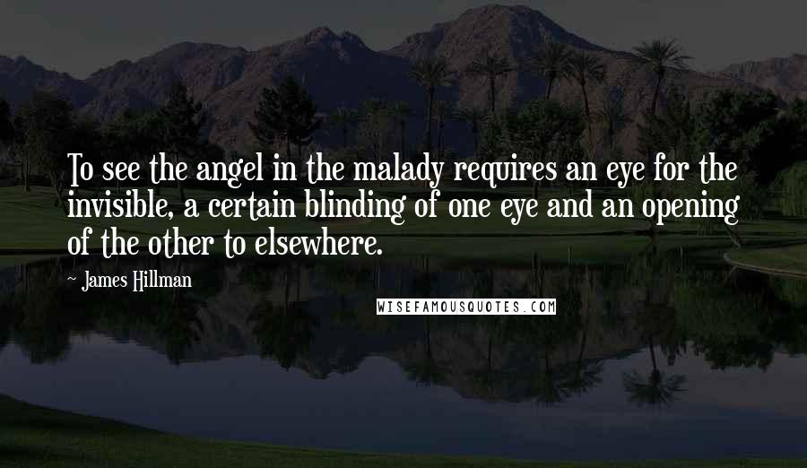 James Hillman Quotes: To see the angel in the malady requires an eye for the invisible, a certain blinding of one eye and an opening of the other to elsewhere.