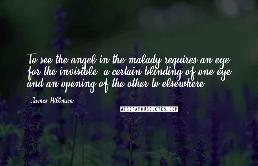 James Hillman Quotes: To see the angel in the malady requires an eye for the invisible, a certain blinding of one eye and an opening of the other to elsewhere.