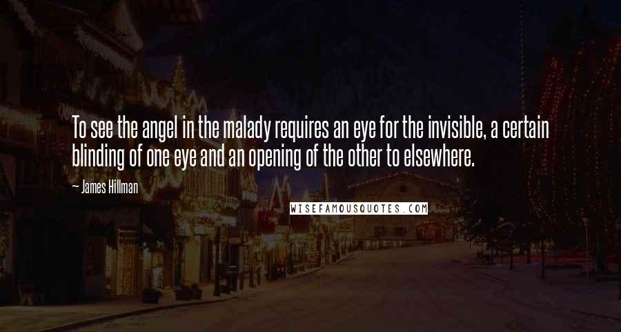 James Hillman Quotes: To see the angel in the malady requires an eye for the invisible, a certain blinding of one eye and an opening of the other to elsewhere.