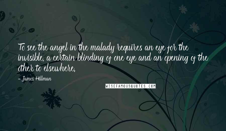 James Hillman Quotes: To see the angel in the malady requires an eye for the invisible, a certain blinding of one eye and an opening of the other to elsewhere.