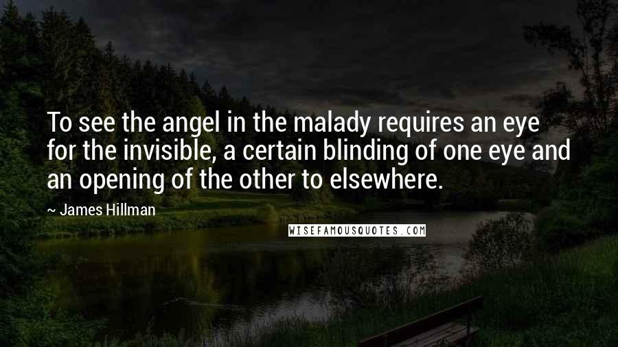 James Hillman Quotes: To see the angel in the malady requires an eye for the invisible, a certain blinding of one eye and an opening of the other to elsewhere.