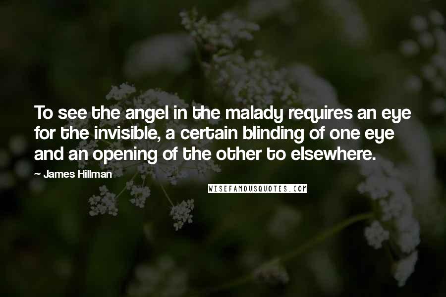 James Hillman Quotes: To see the angel in the malady requires an eye for the invisible, a certain blinding of one eye and an opening of the other to elsewhere.