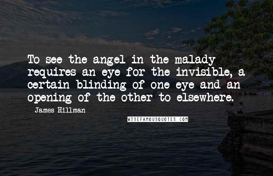 James Hillman Quotes: To see the angel in the malady requires an eye for the invisible, a certain blinding of one eye and an opening of the other to elsewhere.