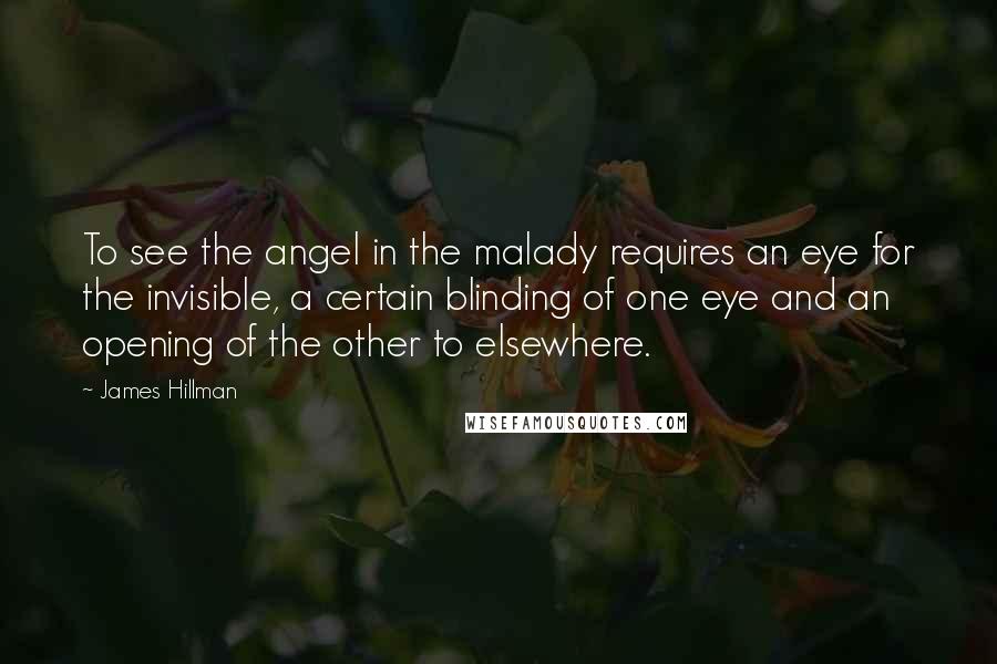 James Hillman Quotes: To see the angel in the malady requires an eye for the invisible, a certain blinding of one eye and an opening of the other to elsewhere.