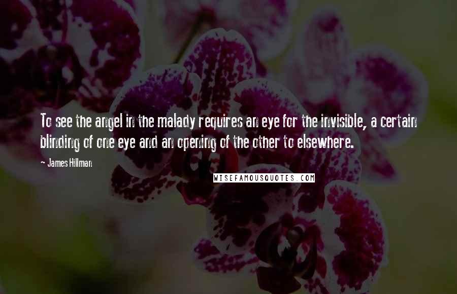 James Hillman Quotes: To see the angel in the malady requires an eye for the invisible, a certain blinding of one eye and an opening of the other to elsewhere.