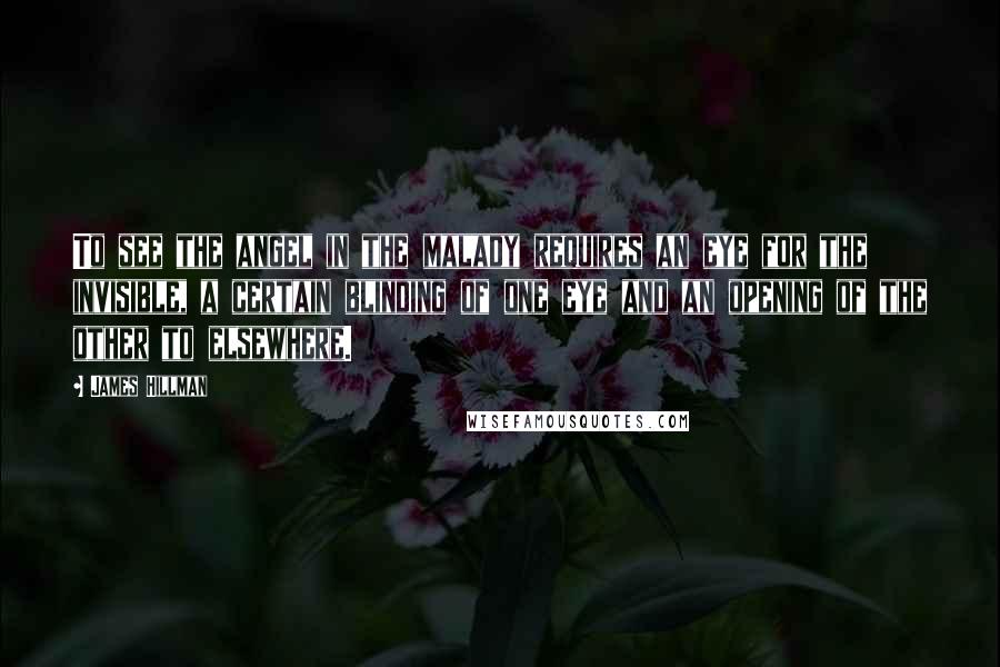 James Hillman Quotes: To see the angel in the malady requires an eye for the invisible, a certain blinding of one eye and an opening of the other to elsewhere.