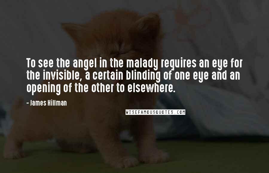 James Hillman Quotes: To see the angel in the malady requires an eye for the invisible, a certain blinding of one eye and an opening of the other to elsewhere.