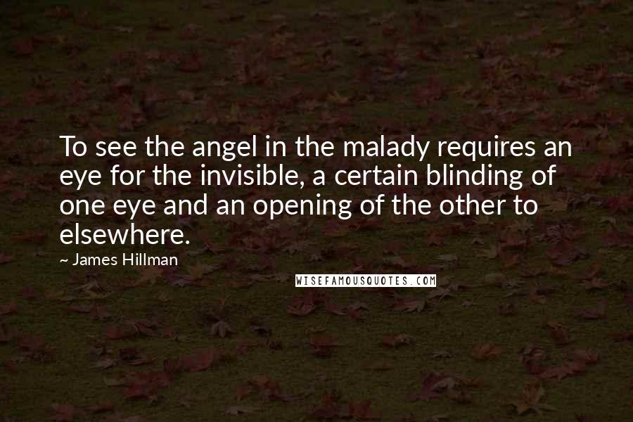 James Hillman Quotes: To see the angel in the malady requires an eye for the invisible, a certain blinding of one eye and an opening of the other to elsewhere.