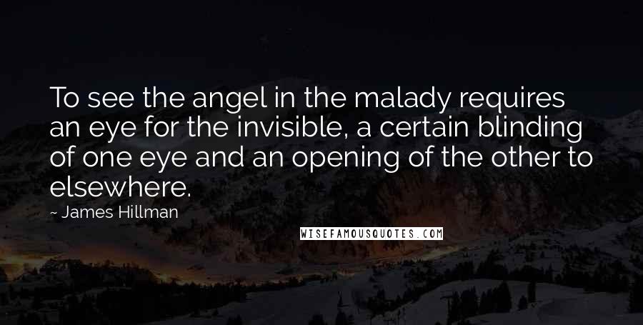 James Hillman Quotes: To see the angel in the malady requires an eye for the invisible, a certain blinding of one eye and an opening of the other to elsewhere.