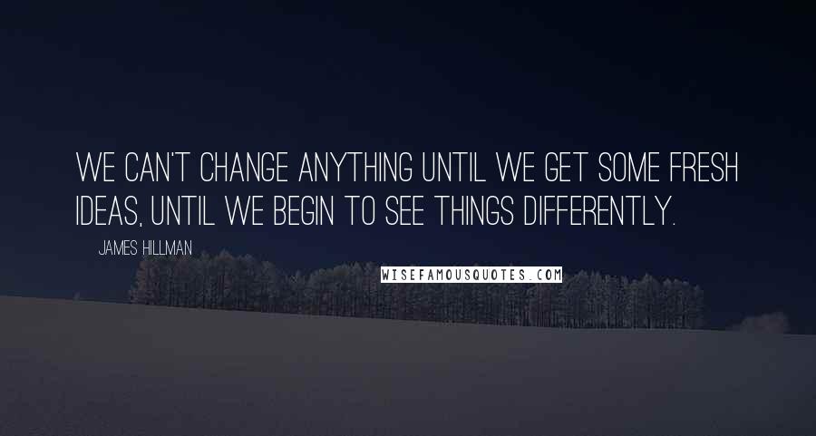 James Hillman Quotes: We can't change anything until we get some fresh ideas, until we begin to see things differently.