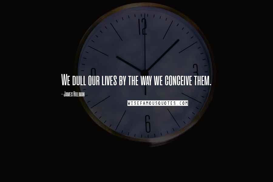 James Hillman Quotes: We dull our lives by the way we conceive them.