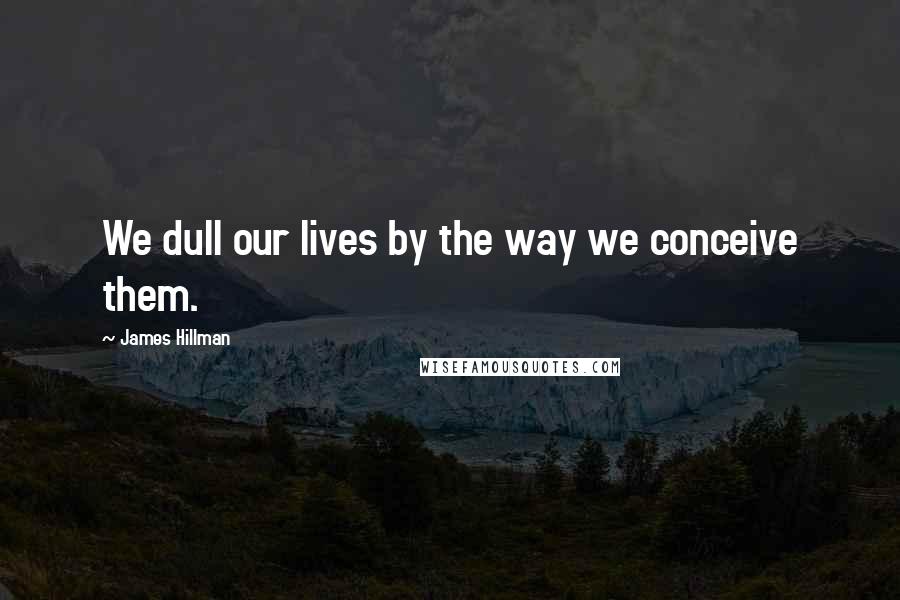 James Hillman Quotes: We dull our lives by the way we conceive them.