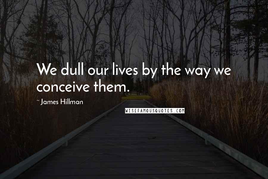 James Hillman Quotes: We dull our lives by the way we conceive them.