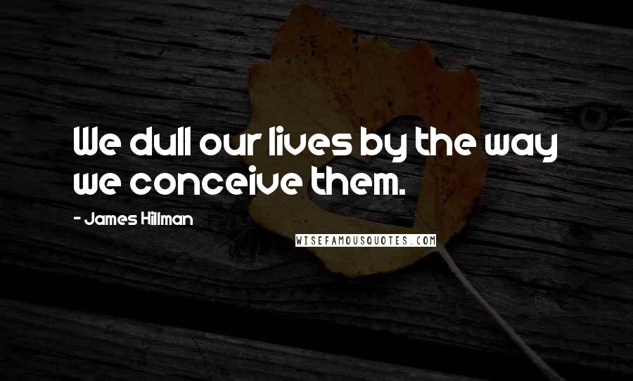 James Hillman Quotes: We dull our lives by the way we conceive them.