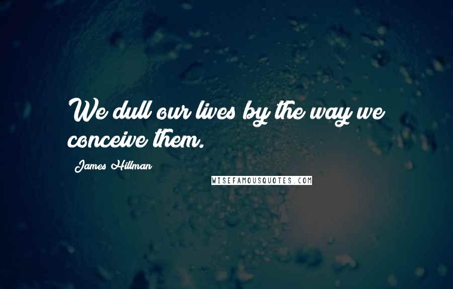 James Hillman Quotes: We dull our lives by the way we conceive them.