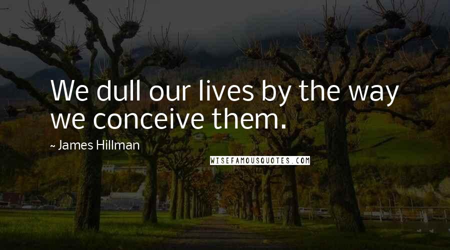 James Hillman Quotes: We dull our lives by the way we conceive them.