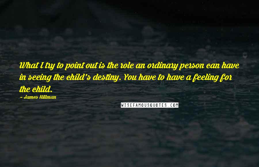 James Hillman Quotes: What I try to point out is the role an ordinary person can have in seeing the child's destiny. You have to have a feeling for the child.