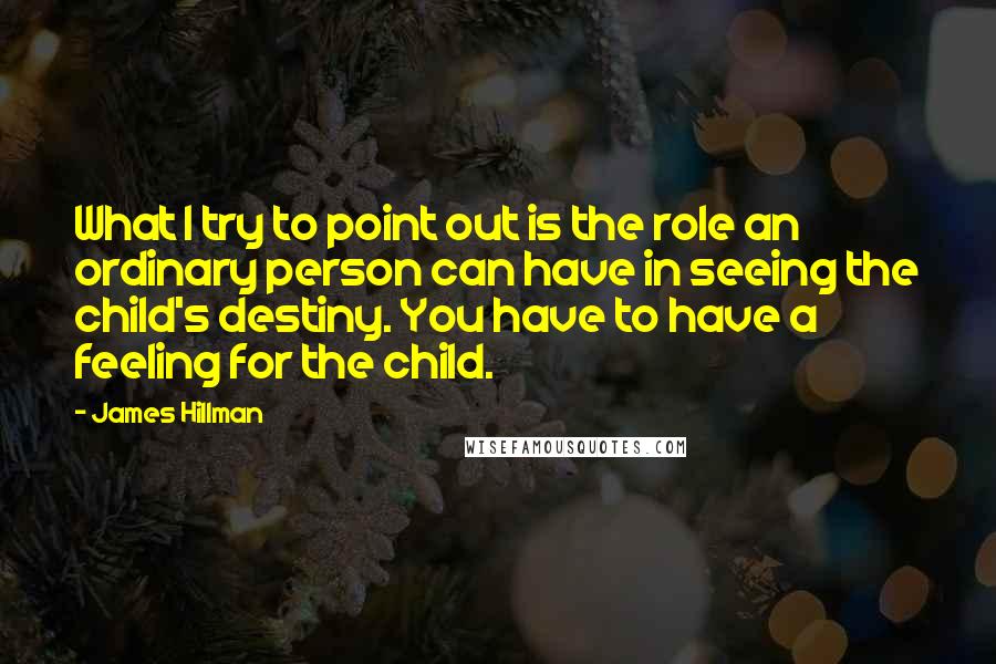 James Hillman Quotes: What I try to point out is the role an ordinary person can have in seeing the child's destiny. You have to have a feeling for the child.