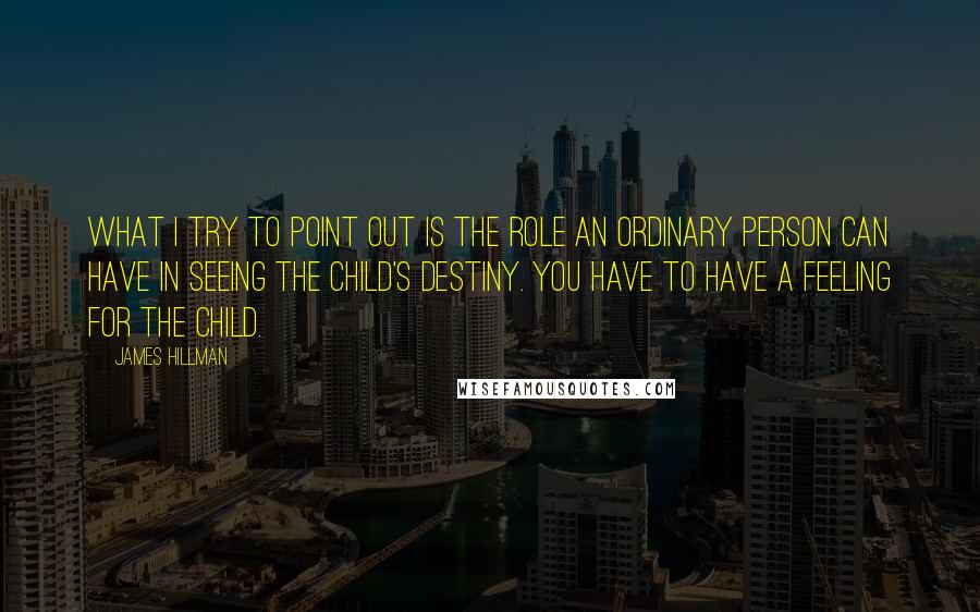 James Hillman Quotes: What I try to point out is the role an ordinary person can have in seeing the child's destiny. You have to have a feeling for the child.