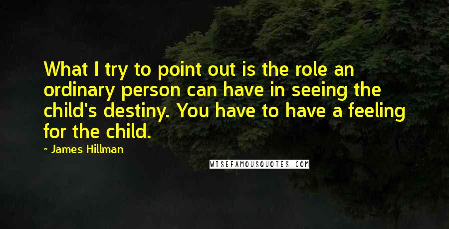 James Hillman Quotes: What I try to point out is the role an ordinary person can have in seeing the child's destiny. You have to have a feeling for the child.