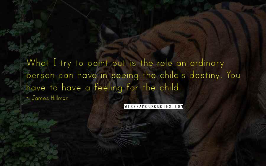 James Hillman Quotes: What I try to point out is the role an ordinary person can have in seeing the child's destiny. You have to have a feeling for the child.